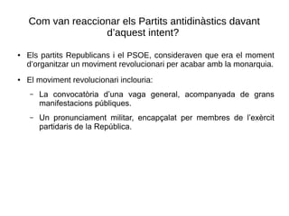 Com van reaccionar els Partits antidinàstics davant
d’aquest intent?
● Els partits Republicans i el PSOE, consideraven que era el moment
d’organitzar un moviment revolucionari per acabar amb la monarquia.
● El moviment revolucionari inclouria:
– La convocatòria d’una vaga general, acompanyada de grans
manifestacions públiques.
– Un pronunciament militar, encapçalat per membres de l’exèrcit
partidaris de la República.
 