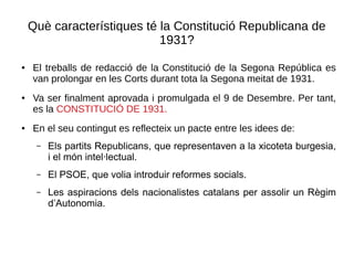 Què característiques té la Constitució Republicana de
1931?
● El treballs de redacció de la Constitució de la Segona República es
van prolongar en les Corts durant tota la Segona meitat de 1931.
● Va ser finalment aprovada i promulgada el 9 de Desembre. Per tant,
es la CONSTITUCIÓ DE 1931.
● En el seu contingut es reflecteix un pacte entre les idees de:
– Els partits Republicans, que representaven a la xicoteta burgesia,
i el món intel·lectual.
– El PSOE, que volia introduir reformes socials.
– Les aspiracions dels nacionalistes catalans per assolir un Règim
d’Autonomia.
 