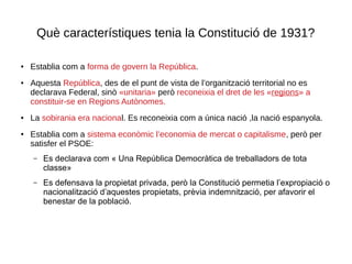 Què característiques tenia la Constitució de 1931?
● Establia com a forma de govern la República.
● Aquesta República, des de el punt de vista de l’organització territorial no es
declarava Federal, sinò «unitaria» però reconeixia el dret de les «regions» a
constituir-se en Regions Autònomes.
● La sobirania era nacional. Es reconeixia com a única nació ,la nació espanyola.
● Establia com a sistema econòmic l’economia de mercat o capitalisme, però per
satisfer el PSOE:
– Es declarava com « Una República Democràtica de treballadors de tota
classe»
– Es defensava la propietat privada, però la Constitució permetia l’expropiació o
nacionalització d’aquestes propietats, prèvia indemnització, per afavorir el
benestar de la població.
 