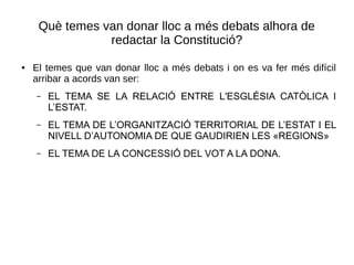 Què temes van donar lloc a més debats alhora de
redactar la Constitució?
● El temes que van donar lloc a més debats i on es va fer més difícil
arribar a acords van ser:
– EL TEMA SE LA RELACIÓ ENTRE L'ESGLÉSIA CATÒLICA I
L’ESTAT.
– EL TEMA DE L’ORGANITZACIÓ TERRITORIAL DE L’ESTAT I EL
NIVELL D’AUTONOMIA DE QUE GAUDIRIEN LES «REGIONS»
– EL TEMA DE LA CONCESSIÓ DEL VOT A LA DONA.
 