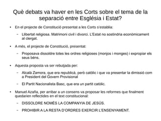 Què debats va haver en les Corts sobre el tema de la
separació entre Església i Estat?
● En el projecte de Constitució presentat a les Corts s’establia:
– Llibertat religiosa. Matrimoni civil i divorci. L’Estat no sostindria econòmicament
al clergat.
● A més, el projecte de Constitució, presentat:
– Proposava dissoldre totes les ordres religioses (monjos i monges) i expropiar els
seus béns.
● Aquesta proposta va ser rebutjada per:
– Alcalà Zamora, que era republicà, però catòlic i que va presentar la dimissió com
a President del Govern Provisional
– El Partit Nacionalista Basc, que era un partit catòlic.
● Manuel Azaña, per arribar a un consens va proposar les reformes que finalment
quedarien reflectides en el text constitucional:
– DISSOLDRE NOMÉS LA COMPANYIA DE JESÚS.
– PROHIBIR A LA RESTA D’ORDRES EXERCIR L’ENSENYAMENT.
 