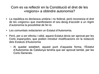 Com es va reflectir en la Constitució el dret de les
«regions» a obtindre autonomia?
● La república es declarava unitària i no federal, però reconeixia el dret
de les «regions» que manifestaren el seu desig d’accedir a un règim
d’autonomia la possibilitat de fer-lo.
● Les comunitats redactarien un Estatut d’Autonomia.
● Però, per a ser efectiu i vàlid, aquest Estatut devia ser aprovat per les
Corts espanyoles, que podien introduir modificacions en la redacció
dels Estatuts d'Autonomia
– Al quedar establert, aquest punt d’aquesta forma, l’Estatut
d’Autonomia de Catalunya tendria que ser aprovat també, per les
Corts Generals.
 