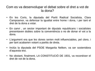 Com es va desenvolupar el debat sobre el dret a vot de
la dona?
● En les Corts, la diputada del Partit Radical Socialista, Clara
Campoamor, va defensar la igualtat entre home i dona, i per tant el
dret de la dona a votar.
● En canvi , un sector important de diputats republicans i socialistes
presentaven dubtes sobre la conveniència o no de donar el vot a la
dona.
● L’argument era que les dones serien molt influenciables, pel clero, i
per tant acabarien votant a partits de dreta.
● Inclús la diputada del PSOE Margarita Nelken, va ser sostenidora
d’aquesta tesi.
● No obstant, finalment, LA CONSTITUCIÓ DE 1931, va reconèixer el
dret de vot de la dona.
 