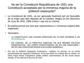 Va ser la Constitució Republicana de 1931 una
Constitució acceptada per la immensa majoria de la
població espanyola?
● La Constitució de 1931, va ser aprovada finalment pel vot favorable
de la major part dels diputats de la Cambra, elegits en les eleccions
de Juny de 1931. (368 a favor i cap vot en contra).
● Es podria pensar per tant que representava a l’ immensa majoria dels
espanyols.
● Tanmateix:
– LA CONSTITUCIÓ UNA VEGADA APROVADA NO VA SER SOTMESA A UN
REFERÈNDUM.
– EN CONTRA, DE LA PRÀCTICA HABITUAL EN ELS RÈGIMS POLÍTICS
DEMOCRÀTICS, LES CORTS CONSTITUENTS, NO ES VAN DISSOLDRE I
NO ES VAN CONVOCAR NOVES ELECCIONS GENERALS.
● Per tant la població espanyola monàrquica i catòlica, en principi, no es sentia
representada per aquesta Constitució. Hi ha que tindre en compte que la «dreta» no
havia tingut temps d’organitzar partits polítics representatius de les seues bases
socials, en les eleccions de juny de 1931.
 