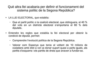Què altra llei acabaria per definir el funcionament del
sistema polític de la Segona República?
● LA LLEI ELECTORAL, que establia:
– Que el partit polític o la coalició electoral, que obtinguera, el 40 %
del vots en un districte electoral s’emportaria el 80 % dels
diputats.
● Entendre les regles que establia la llei electoral per obtenir la
condició de diputat, permet:
– Comprendre l’evolució política de la Segona República.
– Valorar com Espanya que tenia al voltant de 10 milions de
ciutadans amb dret a vot va donar suport quasi a parts iguals, als
partits d’esquerra i els partits de dreta que anaven a fundar-se.
 