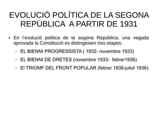 EVOLUCIÓ POLÍTICA DE LA SEGONA
REPÚBLICA A PARTIR DE 1931
● En l’evolució política de la segona República, una vegada
aprovada la Constitució es distingeixen tres etapes:
– EL BIENNI PROGRESSISTA ( 1932- novembre 1933)
– EL BIENNI DE DRETES (novembre 1933- febrer1936)
– El TRIOMF DEL FRONT POPULAR (febrer 1936-juliol 1936)
 