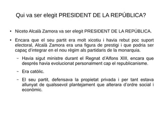 Qui va ser elegit PRESIDENT DE LA REPÚBLICA?
● Niceto Alcalà Zamora va ser elegit PRESIDENT DE LA REPÚBLICA.
● Encara que el seu partit era molt xicotiu i havia rebut poc suport
electoral, Alcalà Zamora era una figura de prestigi i que podria ser
capaç d’integrar en el nou règim als partidaris de la monarquia.
– Havia sigut ministre durant el Regnat d’Alfons XIII, encara que
després havia evolucionat personalment cap el republicanisme.
– Era catòlic.
– El seu partit, defensava la propietat privada i per tant estava
allunyat de qualssevol plantejament que alterara d’ordre social i
econòmic.
 