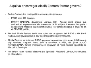 A qui va encarregar Alcalà Zamora formar govern?
● En les Corts el dos partit polítics amb més diputats eren:
– PSOE amb 116 diputats.
– PARTIT RADICAL, d’Alejandro Lerroux. (96) Aquest partit, encara que
anticlerical, representava els interessos de la mitjana i xicoteta burgesia i
considerava intocable la propietat privada. Per tant començava a situar-se en
el CENTRE polític.
● Per tant Alcalà Zamora tenia que optar per un govern del PSOE o del Partit
Radical, que havia quedat ja clar que mai podrien governar junts.
●
Alcalà Zamora va optar pel PSOE, però no va proposar com a cap del Govern a
cap membre d’aquest partit, sinó a MANUEL AZAÑA, del partit ACCIÓ
REPUBLICANA. També s’integrava en el govern el Partit Radical Socialista de
Marcelino Domingo.
●
Per tant el Partit Radical passava a la oposició i Alejandro Lerroux, es convertia
en el seu lider.
 