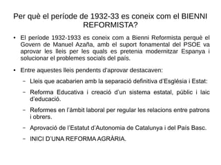 Per què el període de 1932-33 es coneix com el BIENNI
REFORMISTA?
● El període 1932-1933 es coneix com a Bienni Reformista perquè el
Govern de Manuel Azaña, amb el suport fonamental del PSOE va
aprovar les lleis per les quals es pretenia modernitzar Espanya i
solucionar el problemes socials del país.
● Entre aquestes lleis pendents d’aprovar destacaven:
– Lleis que acabarien amb la separació definitiva d’Església i Estat:
– Reforma Educativa i creació d’un sistema estatal, públic i laic
d’educació.
– Reformes en l’àmbit laboral per regular les relacions entre patrons
i obrers.
– Aprovació de l’Estatut d’Autonomia de Catalunya i del País Basc.
– INICI D’UNA REFORMA AGRÀRIA.
 