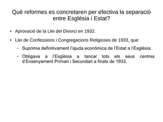 Què reformes es concretaren per efectiva la separació
entre Església i Estat?
● Aprovació de la Llei del Divorci en 1932.
● Llei de Confessions i Congregacions Religioses de 1933, que:
– Suprimia definitivament l’ajuda econòmica de l’Estat a l’Església.
– Obligava a l’Església a tancar tots els seus centres
d’Ensenyament Primari i Secundari a finals de 1933.
 