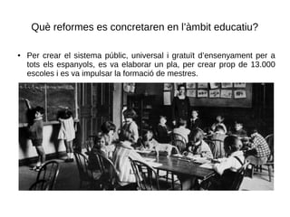 Què reformes es concretaren en l’àmbit educatiu?
● Per crear el sistema públic, universal i gratuït d’ensenyament per a
tots els espanyols, es va elaborar un pla, per crear prop de 13.000
escoles i es va impulsar la formació de mestres.
 