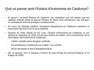 Què va passar amb l’Estatut d’Autonomia de Catalunya?
● El govern i el Partit Radical en l’oposició van considerar que els poders que els
catalans s’havien donat al aprovar l’Estatut de Núria, eren excessives i que entraven
en contradicció amb els preceptes constitucionals.
● En canvi, els Diputats catalans, d’Esquerra Republicana de Catalunya mantenien la
necessitat d’aprovar-lo en la seua integritat.
● Després de molts debats en les Corts, l’Estatut d’Autonomia de Catalunya va ser
aprovat en setembre de 1932, encara que limitant els poders i les competències de la
Generalitat i del Parlament de Catalunya.
– Català i castellà serien llengües cooficials.
– Es considerava a Catalunya una «regió» i no un Estat.
– No se reconeixia el dret d’autodeterminació.
● (Es va aprovar, com a resposta a l’intent de colp d’Estat del General Sanjurjo el 10
d’agost de 1932)
 