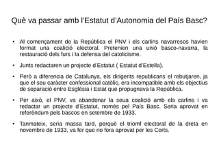 Què va passar amb l’Estatut d’Autonomia del País Basc?
● Al començament de la República el PNV i els carlins navarresos havien
format una coalició electoral. Pretenien una unió basco-navarra, la
restauració dels furs i la defensa del catolicisme.
●
Junts redactaren un projecte d’Estatut ( Estatut d’Estella).
● Però a diferencia de Catalunya, els dirigents republicans el rebutjaren, ja
que el seu caràcter confessional catòlic, era incompatible amb els objectius
de separació entre Església i Estat que propugnava la República.
● Per això, el PNV, va abandonar la seua coalició amb els carlins i va
redactar un projecte d’Estatut, només pel País Basc. Seria aprovat en
referèndum pels bascos en setembre de 1933.
● Tanmateix, seria massa tard, perquè el triomf electoral de la dreta en
novembre de 1933, va fer que no fora aprovat per les Corts.
 
