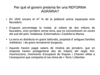 Per què el govern pretenia fer una REFORMA
AGRÀRIA?
● En 1932 encara el 47 % de la població activa espanyola eren
llauradors.
● D’aquest percentatge la meitat, al voltant de dos milions de
llauradors, eren jornalers sense terra, que es concentraven en zones
del sud del país: Andalusia, Extremadura i Castella-la Manxa.
● La terra es distribuïa en grans latifundis, propietat d’ antigues famílies
nobiliàries i de grans terratinents burgesos.
● Aquests havien pagat salaris de misèria als jornalers, que en
resposta havien protagonitzat des de mitjans del segle XIX,
insurreccions, moviments d’ocupació de finques i s’havien afiliat a
l’anarquisme que compartia el seu lema de « Terra i Llibertat»
 