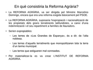 En què consistiria la Reforma Agrària?
● La REFORMA AGRÀRIA, va ser dirigida pel Ministre Marcelino
Domingo, encara que era una reforma exigida bàsicament pel PSOE.
● La REFORMA AGRÀRIA, suposaria l’expropiació i nacionalització de
les propietats dels grans terratinents latifundistes, a canvi d’una
indemnització i el seu repartiment a famílies de llauradors.
● Serien expropiables:
– Les terres de «Los Grandes de Espanya», és a dir, de l’alta
noblesa.
– Les terres d’aquells terratinents que monopolitzaren tota la terra
d’un terme municipal.
– Les terres que estigueren mal conreades.
● Per materialitzar-la es va crear L'INSTITUT DE REFORMA
AGRÀRIA.
 
