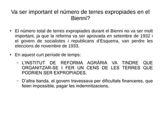 Va ser important el número de terres expropiades en el
Bienni?
● El número total de terres expropiades durant el Bienni no va ser molt
important, ja que la reforma va ser aprovada en setembre de 1932 i
el govern de socialistes i republicans d’Esquerra, van perdre les
eleccions de novembre de 1933.
● En aquest curt període de temps:
– L’INSTITUT DE REFORMA AGRÀRIA VA TINDRE QUE
ORGANITZAR-SE I FER UN CENS DE LES TERRES QUE
PODRIEN SER EXPROPIADES.
– D’altra banda, el govern travessava per dificultats financeres, que
feien impossible, pagar les indemnitzacions.
 