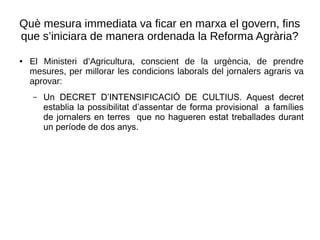 Què mesura immediata va ficar en marxa el govern, fins
que s’iniciara de manera ordenada la Reforma Agrària?
● El Ministeri d’Agricultura, conscient de la urgència, de prendre
mesures, per millorar les condicions laborals del jornalers agraris va
aprovar:
– Un DECRET D’INTENSIFICACIÓ DE CULTIUS. Aquest decret
establia la possibilitat d’assentar de forma provisional a famílies
de jornalers en terres que no hagueren estat treballades durant
un període de dos anys.
 