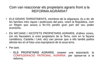 Com van reaccionar els propietaris agraris front a la
REFORMA AGRÀRIA?
● ELS GRANS TERRATINENTS, membres de la oligarquia, és a dir, de
les famílies més riques i poderoses del país, veien la República, com
un Règim que anava a fer-li’ls perdre gran part del seu poder
econòmic.
● Els MITJANS I XICOTETS PROPIETARIS AGRARIS, d’altres zones,
(on els llauradors si eren propietaris de la Terra, com en la façana
cantàbrica, Castella i Lleó, etc) van pensar que a ells també podria
afectar-les en el futur una expropiació de la seua terra.
● Per tant:
– ELS PROPIETARIS AGRARIS, crearen una associació, la
CONFEDERACIÓ PATRONAL AGRÀRIA, per oposar-se a la
reforma.
 