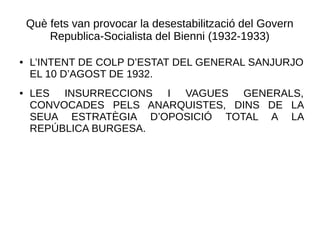 Què fets van provocar la desestabilització del Govern
Republica-Socialista del Bienni (1932-1933)
● L’INTENT DE COLP D’ESTAT DEL GENERAL SANJURJO
EL 10 D’AGOST DE 1932.
● LES INSURRECCIONS I VAGUES GENERALS,
CONVOCADES PELS ANARQUISTES, DINS DE LA
SEUA ESTRATÈGIA D’OPOSICIÓ TOTAL A LA
REPÚBLICA BURGESA.
 