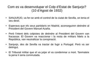 Com es va desenvolupar el Colp d’Estat de Sanjurjo?
(10 d’Agost de 1932)
● SANJURJO, va fer-se amb el control de la ciutat de Sevilla, on tenia el
seu destí.
● Esperava que els seus partidaris en Madrid, aconseguiren detindre al
President del Govern Manuel Azaña.
● Però l’intent dels colpistes de detindre al President del Govern van
fracassar. El Govern va reaccionar i la resta de militars fidels a la
República, van neutralitzar la conspiració.
● Sanjurjo, des de Sevilla va tractar de fugir a Portugal. Però va ser
detingut.
● El Tribunal militar que el va jutjar el va condemnar a mort. Tanmateix
la pena li seria commutada.
 