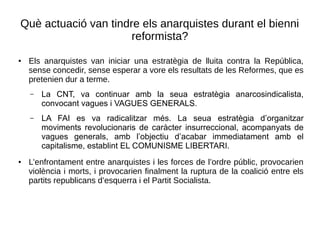 Què actuació van tindre els anarquistes durant el bienni
reformista?
● Els anarquistes van iniciar una estratègia de lluita contra la República,
sense concedir, sense esperar a vore els resultats de les Reformes, que es
pretenien dur a terme.
– La CNT, va continuar amb la seua estratègia anarcosindicalista,
convocant vagues i VAGUES GENERALS.
– LA FAI es va radicalitzar més. La seua estratègia d’organitzar
moviments revolucionaris de caràcter insurreccional, acompanyats de
vagues generals, amb l’objectiu d’acabar immediatament amb el
capitalisme, establint EL COMUNISME LIBERTARI.
● L’enfrontament entre anarquistes i les forces de l’ordre públic, provocarien
violència i morts, i provocarien finalment la ruptura de la coalició entre els
partits republicans d’esquerra i el Partit Socialista.
 