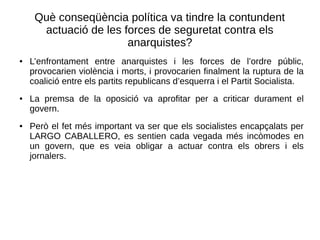 Què conseqüència política va tindre la contundent
actuació de les forces de seguretat contra els
anarquistes?
● L’enfrontament entre anarquistes i les forces de l’ordre públic,
provocarien violència i morts, i provocarien finalment la ruptura de la
coalició entre els partits republicans d’esquerra i el Partit Socialista.
● La premsa de la oposició va aprofitar per a criticar durament el
govern.
● Però el fet més important va ser que els socialistes encapçalats per
LARGO CABALLERO, es sentien cada vegada més incòmodes en
un govern, que es veia obligar a actuar contra els obrers i els
jornalers.
 