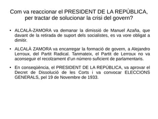 Com va reaccionar el PRESIDENT DE LA REPÚBLICA,
per tractar de solucionar la crisi del govern?
● ALCALÀ-ZAMORA va demanar la dimissió de Manuel Azaña, que
davant de la retirada de suport dels socialistes, es va vore obligat a
dimitir.
● ALCALÀ ZAMORA va encarregar la formació de govern, a Alejandro
Lerroux, del Partit Radical. Tanmateix, el Partit de Lerroux no va
aconseguir el recolzament d’un número suficient de parlamentaris.
● En conseqüència, el PRESIDENT DE LA REPÚBLICA, va aprovar el
Decret de Dissolució de les Corts i va convocar ELECCIONS
GENERALS, pel 19 de Novembre de 1933.
 