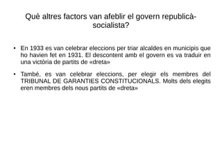 Què altres factors van afeblir el govern republicà-
socialista?
● En 1933 es van celebrar eleccions per triar alcaldes en municipis que
ho havien fet en 1931. El descontent amb el govern es va traduir en
una victòria de partits de «dreta»
● També, es van celebrar eleccions, per elegir els membres del
TRIBUNAL DE GARANTIES CONSTITUCIONALS. Molts dels elegits
eren membres dels nous partits de «dreta»
 