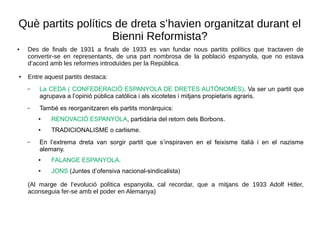 Què partits polítics de dreta s’havien organitzat durant el
Bienni Reformista?
● Des de finals de 1931 a finals de 1933 es van fundar nous partits polítics que tractaven de
convertir-se en representants, de una part nombrosa de la població espanyola, que no estava
d’acord amb les reformes introduïdes per la República.
● Entre aquest partits destaca:
– La CEDA ( CONFEDERACIÓ ESPANYOLA DE DRETES AUTÒNOMES). Va ser un partit que
agrupava a l’opinió pública catòlica i als xicotetes i mitjans propietaris agraris.
– També es reorganitzaren els partits monàrquics:
● RENOVACIÓ ESPANYOLA, partidària del retorn dels Borbons.
● TRADICIONALISME o carlisme.
– En l’extrema dreta van sorgir partit que s’inspiraven en el feixisme italià i en el nazisme
alemany.
● FALANGE ESPANYOLA.
●
JONS (Juntes d’ofensiva nacional-sindicalista)
(Al marge de l’evolució política espanyola, cal recordar, que a mitjans de 1933 Adolf Hitler,
aconseguia fer-se amb el poder en Alemanya)
 