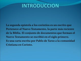 La segunda epístola a los corintios es un escrito que
Pertenece al Nuevo Testamento, la parte más reciente
de la Biblia. El conjunto de documentos que forman el
Nuevo Testamento se escribió en el siglo primero.
Es una carta escrita por Pablo de Tarso a la comunidad
Cristiana en Corinto.
 
 