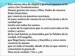 Esta misma idea de alegría y gratitud aparece en la
carta a los Tesalonicenses:
Damos gracias sin cesar a Dios, Padre de nuestro
Señor Jesucristo,
por vosotros en nuestras oraciones,
al tener noticia de vuestra fe en Cristo Jesús y de la
caridad que
tenéis con todos los santos,
a causa de la esperanza que os está reservada en los
cielos y acerca
de la cual fuisteis ya instruidos por la Palabra de la
verdad, el Evangelio,
que llegó hasta vosotros, y fructifica y crece entre
vosotros lo mismo
que en todo el mundo, desde el día en que oísteis y
conocisteis la gracia de
Dios en la verdad: ( Tes 1, 3-6).
 