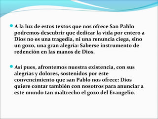 A la luz de estos textos que nos ofrece San Pablo
podremos descubrir que dedicar la vida por entero a
Dios no es una tragedia, ni una renuncia ciega, sino
un gozo, una gran alegría: Saberse instrumento de
redención en las manos de Dios.
 
Así pues, afrontemos nuestra existencia, con sus
alegrías y dolores, sostenidos por este
convencimiento que san Pablo nos ofrece: Dios
quiere contar también con nosotros para anunciar a
este mundo tan maltrecho el gozo del Evangelio.
 