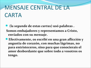 MENSAJE CENTRAL DE LA
CARTA
 (la segunda de estas cartas) usó palabras .
Somos embajadores y representamos a Cristo,
enviados con su mensaje.
Efectivamente, os escribí en una gran aflicción y
angustia de corazón, con muchas lágrimas, no
para entristeceros, sino para que conocierais el
amor desbordante que sobre todo a vosotros os
tengo.
 