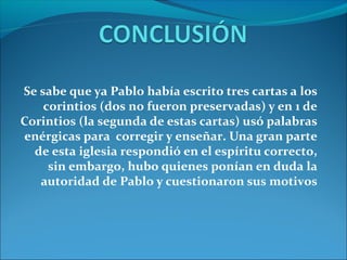 Se sabe que ya Pablo había escrito tres cartas a los
corintios (dos no fueron preservadas) y en 1 de
Corintios (la segunda de estas cartas) usó palabras
enérgicas para corregir y enseñar. Una gran parte
de esta iglesia respondió en el espíritu correcto,
sin embargo, hubo quienes ponían en duda la
autoridad de Pablo y cuestionaron sus motivos
 