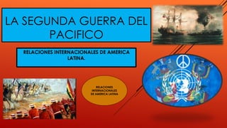 LA SEGUNDA GUERRA DEL
PACIFICO
RELACIONES INTERNACIONALES DE AMERICA
LATINA.
RELACIONES
INTERNACIONALES
DE AMERICA LATINA
 