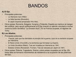 BANDOS
A) El Eje.
•   Principales potencias:
     – La Alemania nazi (Hitler)
     – La Italia fascista (Mussolini)
     – El Japón imperial (emperador Hiro Hito).
•   Otros países: Rumania, Bulgaria, Hungría y Finlandia. España se mantuvo al margen
    del conflicto, pero apoyó políticamente a El Eje (mandó un ejército voluntario a luchar
    contra la Unión Soviética: “La División Azul”). En la Francia ocupada, el régimen de
    Vichy.
B) Los Aliados.
•   Principales potencias:
     – Francia, país que fue derrotado al principio de la guerra y que vio su territorio ocupado
       por Alemania.
     – El Reino Unido (Churchill) y los territorios que formaban su Imperio.
     – La Unión Soviética (Stalin). Tras ser invadida por Alemania en 1941.
     – Estados Unidos (Rooselvert, Truman). Tras ser atacada por Japón en 1941.
•   Otros países: Polonia, Yugoslavia, Grecia y otros países ocupados por el Eje. (En
    todos ellos se formaron movimientos de resistencia a la ocupación de las potencias
    del Eje).
 