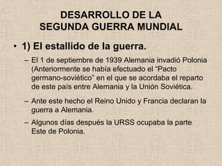 DESARROLLO DE LA
      SEGUNDA GUERRA MUNDIAL
• 1) El estallido de la guerra.
  – El 1 de septiembre de 1939 Alemania invadió Polonia
    (Anteriormente se había efectuado el “Pacto
    germano-soviético” en el que se acordaba el reparto
    de este país entre Alemania y la Unión Soviética.
  – Ante este hecho el Reino Unido y Francia declaran la
    guerra a Alemania.
  – Algunos días después la URSS ocupaba la parte
    Este de Polonia.
 