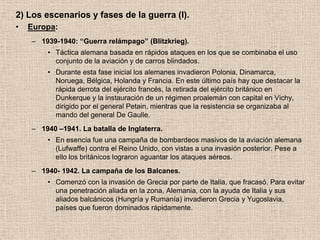 2) Los escenarios y fases de la guerra (I).
•   Europa:
    – 1939-1940: “Guerra relámpago” (Blitzkrieg).
        • Táctica alemana basada en rápidos ataques en los que se combinaba el uso
          conjunto de la aviación y de carros blindados.
        • Durante esta fase inicial los alemanes invadieron Polonia, Dinamarca,
          Noruega, Bélgica, Holanda y Francia. En este último país hay que destacar la
          rápida derrota del ejército francés, la retirada del ejército británico en
          Dunkerque y la instauración de un régimen proalemán con capital en Vichy,
          dirigido por el general Petain, mientras que la resistencia se organizaba al
          mando del general De Gaulle.
    – 1940 –1941. La batalla de Inglaterra.
        • En esencia fue una campaña de bombardeos masivos de la aviación alemana
          (Lufwaffe) contra el Reino Unido, con vistas a una invasión posterior. Pese a
          ello los británicos lograron aguantar los ataques aéreos.
    – 1940- 1942. La campaña de los Balcanes.
        • Comenzó con la invasión de Grecia por parte de Italia, que fracasó. Para evitar
          una penetración aliada en la zona, Alemania, con la ayuda de Italia y sus
          aliados balcánicos (Hungría y Rumanía) invadieron Grecia y Yugoslavia,
          países que fueron dominados rápidamente.
 