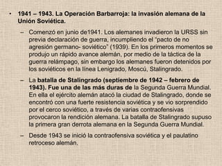•   1941 – 1943. La Operación Barbarroja: la invasión alemana de la
    Unión Soviética.
    – Comenzó en junio de1941. Los alemanes invadieron la URSS sin
      previa declaración de guerra, incumpliendo el “pacto de no
      agresión germano- soviético” (1939). En los primeros momentos se
      produjo un rápido avance alemán, por medio de la táctica de la
      guerra relámpago, sin embargo los alemanes fueron detenidos por
      los soviéticos en la línea Lenigrado, Moscú, Stalingrado.
    – La batalla de Stalingrado (septiembre de 1942 – febrero de
      1943). Fue una de las más duras de la Segunda Guerra Mundial.
      En ella el ejército alemán atacó la ciudad de Stalingrado, donde se
      encontró con una fuerte resistencia soviética y se vio sorprendido
      por el cerco soviético, a través de varias contraofensivas
      provocaron la rendición alemana. La batalla de Stalingrado supuso
      la primera gran derrota alemana en la Segunda Guerra Mundial.
    – Desde 1943 se inició la contraofensiva soviética y el paulatino
      retroceso alemán.
 