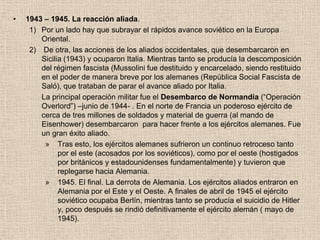 •   1943 – 1945. La reacción aliada.
     1) Por un lado hay que subrayar el rápidos avance soviético en la Europa
        Oriental.
     2) De otra, las acciones de los aliados occidentales, que desembarcaron en
        Sicilia (1943) y ocuparon Italia. Mientras tanto se producía la descomposición
        del régimen fascista (Mussolini fue destituido y encarcelado, siendo restituido
        en el poder de manera breve por los alemanes (República Social Fascista de
        Saló), que trataban de parar el avance aliado por Italia.
        La principal operación militar fue el Desembarco de Normandía (“Operación
        Overlord”) –junio de 1944- . En el norte de Francia un poderoso ejército de
        cerca de tres millones de soldados y material de guerra (al mando de
        Eisenhower) desembarcaron para hacer frente a los ejércitos alemanes. Fue
        un gran éxito aliado.
         » Tras esto, los ejércitos alemanes sufrieron un continuo retroceso tanto
              por el este (acosados por los soviéticos), como por el oeste (hostigados
              por británicos y estadounidenses fundamentalmente) y tuvieron que
              replegarse hacia Alemania.
         » 1945. El final. La derrota de Alemania. Los ejércitos aliados entraron en
              Alemania por el Este y el Oeste. A finales de abril de 1945 el ejército
              soviético ocupaba Berlín, mientras tanto se producía el suicidio de Hitler
              y, poco después se rindió definitivamente el ejército alemán ( mayo de
              1945).
 