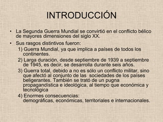 INTRODUCCIÓN
• La Segunda Guerra Mundial se convirtió en el conflicto bélico
  de mayores dimensiones del siglo XX.
• Sus rasgos distintivos fueron:
   1) Guerra Mundial, ya que implica a países de todos los
      continentes.
   2) Larga duración, desde septiembre de 1939 a septiembre
      de 1945, es decir, se desarrolla durante seis años.
   3) Guerra total, debido a no es sólo un conflicto militar, sino
      que afectó al conjunto de las sociedades de los países
      beligerantes. También se trató de un pugna
      propagandística e ideológica, al tiempo que económica y
      tecnológica
   4) Enormes consecuencias:
      demográficas, económicas, territoriales e internacionales.
 