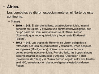 • África.
  Los combates se dieron especialmente en el Norte de este
  continente.
   – Fases:
      • 1940 –1941. El ejército italiano, establecido en Libia, intentó
        penetrar en Egipto, y provocó una contraofensiva inglesa, que
        ocupó parte de Libia. Alemania envió el “Afrika korps”
        (Rommel), que reconquistó Libia y llegó hasta El Alamein
        (Egipto).
      • 1942 –1943. Las tropas de Rommel se vieron obligadas a
        retroceder por falta de combustible y refuerzos. Poco después
        los ingleses (Montgomery) hicieron una contraofensiva
        penetrando de nuevo en Libia. Por otro lado, las tropas aliadas
        desembarcaron en Marruecos y Argelia -Operación Torch-
        (noviembre de 1942) y el “Afrika Korps”, cogido entre dos frentes
        se rindió, en esta acción destacó el general estadounidense
        Patton.
 