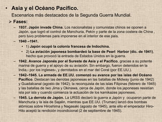 • Asia y el Océano Pacífico.
  Escenarios más destacados de la Segunda Guerra Mundial.
  Fases:
   – 1937. Japón invade China. Los nacionalistas y comunistas chinos se oponen a
     Japón, que logró el control de Manchuria, Pekín y parte de la zona costera de China ,
     pero tuvo problemas para imponerse en el interior de ese país.
   – 1940 –1941.
        • 1) Japón ocupó la colonia francesa de Indochina.
       • 2) La aviación japonesa bombardeó la base de Pearl Harbor (dic. de 1941),
           hecho que provocó la entrada de Estados Unidos en la guerra.
   – 1942. Avance Japonés por el Sureste de Asia y el Pacífico, gracias a su potente
     marina de guerra y el apoyo de su aviación. Sin embargo, fueron detenidos en la
     India,- por los ingleses-, y derrotados en el mar del Coral (por EE.UU.).
   – 1942–1945. La armada de EE.UU. comenzó su avance por las islas del Océano
     Pacífico. Destacan las derrotas japonesas en las batallas de Midway (junio de 1942)
     y Guadalcanal (agosto de 1942); la reconquista de las islas Filipinas (febrero de 1945)
     y las batallas de Iwo Jima y Okinawa, cerca de Japón, donde los japoneses resistían
     isla por isla y cuando comienza la actuación de los kamikazes japoneses.
   – 1945. La derrota de Japón. La URSS declaró la guerra a Japón y ocuparon parte de
     Manchuria y la isla de Sajalin, mientras que EE.UU. (Truman) lanzó dos bombas
     atómicas sobre Hiroshima y Nagasaki (agosto de 1945), ante ello el emperador Hiro-
     Hito aceptó la rendición incondicional (2 de septiembre de 1945).
 