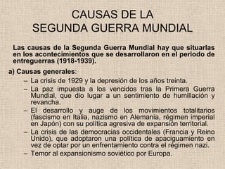 CAUSAS DE LA
       SEGUNDA GUERRA MUNDIAL
 Las causas de la Segunda Guerra Mundial hay que situarlas
 en los acontecimientos que se desarrollaron en el periodo de
 entreguerras (1918-1939).
a) Causas generales:
     – La crisis de 1929 y la depresión de los años treinta.
     – La paz impuesta a los vencidos tras la Primera Guerra
       Mundial, que dio lugar a un sentimiento de humillación y
       revancha.
     – El desarrollo y auge de los movimientos totalitarios
       (fascismo en Italia, nazismo en Alemania, régimen imperial
       en Japón) con su política agresiva de expansión territorial.
     – La crisis de las democracias occidentales (Francia y Reino
       Unido), que adoptaron una política de apaciguamiento en
       vez de optar por un enfrentamiento contra el régimen nazi.
     – Temor al expansionismo soviético por Europa.
 
