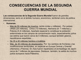 CONSECUENCIAS DE LA SEGUNDA
            GUERRA MUNDIAL
Las consecuencias de la Segunda Guerra Mundial fueron de grandes
dimensiones, tanto en el ámbito humano, económico, territorial como de política
internacional.
• Humanas.
     – Más de 50 millones de muertos, (entre civiles y militares). Por países:
       URSS (25 millones), China (13 millones), Alemania (6- 7 millones) y
       Polonia (5–6 millones). Apartado especial lo constituye la población
       exterminada en los campos de concentración nazis, especialmente judíos
       (se estima que fueron cerca de 5 millones), aunque también gitanos,
       republicanos españoles …
     – De 35 a 40 millones heridos e inválidos.
     – Más de 30 millones de desplazados. Por los cambios de fronteras y las
       modificaciones territoriales, en especial en Europa Central y Oriental
       (Alemania y Polonia). En Asia fueron repatriados al archipiélago de Japón
       cerca de 7 millones de japoneses. Destacar, también, la salida de muchos
       judíos europeos hacia Palestina.
 