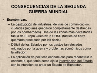 CONSECUENCIAS DE LA SEGUNDA
           GUERRA MUNDIAL
• Económicas.
   – La destrucción de industrias, de vías de comunicación,
     ciudades (algunas quedaron completamente destruidas
     por los bombardeos). Una de las zonas más devastadas
     fue la de Europa Oriental: la URSS (táctica de tierra
     quemada practicada por los nazis).
   – Déficit de los Estados por los gastos tan elevados
     originados por la guerra y problemas económicos como
     la inflación.
   – La aplicación de políticas económicas para reconstruir la
     economía, que tenía como eje la intervención del Estado,
     con la intención de crear un Estado de Bienestar.
 
