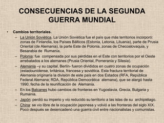 CONSECUENCIAS DE LA SEGUNDA
             GUERRA MUNDIAL
•   Cambios territoriales.
     – La Unión Soviética. La Unión Soviética fue el país que más territorios incorporó:
       zonas de Finlandia, los Países Bálticos (Estonia, Letonia, Lituania), parte de Prusia
       Oriental (de Alemania), la parte Este de Polonia, zonas de Checoslovaquia, y
       Besarabia de Rumanía.
     – Polonia: fue compensada por sus pérdidas en el Este con territorios por el Oeste
       arrebatados a los alemanes (Prusia Oriental, Pomerania y Silesia).
     – Alemania –y su capital, Berlín- fueron divididos en cuatro zonas de ocupación
       (estadounidense, británica, francesa y soviética. Esta fractura territorial de
       Alemania originaría la división de este país en dos Estados (RFA, República
       Federal Alemana; RDA, República Democrática alemana), que se alargó hasta
       1990, fecha de la reunificación de Alemania.
     – En los Balcanes hubo cambios de fronteras en Yugoslavia, Grecia, Bulgaria y
       Rumanía.
     – Japón: perdió su imperio y vio reducido su territorio a las islas de su archipiélago.
     – China: se vio libre de la ocupación japonesa y volvió a las fronteras del siglo XIX.
       Poco después se desencadenó una guerra civil entre nacionalistas y comunistas.
 