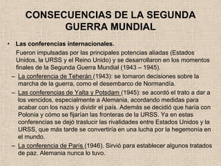 CONSECUENCIAS DE LA SEGUNDA
            GUERRA MUNDIAL
• Las conferencias internacionales.
  Fueron impulsadas por las principales potencias aliadas (Estados
  Unidos, la URSS y el Reino Unido) y se desarrollaron en los momentos
  finales de la Segunda Guerra Mundial (1943 – 1945).
 – La conferencia de Teherán (1943): se tomaron decisiones sobre la
   marcha de la guerra, como el desembarco de Normandía.
 – Las conferencias de Yalta y Potsdam (1945): se acordó el trato a dar a
   los vencidos, especialmente a Alemania, acordando medidas para
   acabar con los nazis y dividir el país. Además se decidió que haría con
   Polonia y cómo se fijarían las fronteras de la URSS. Ya en estas
   conferencias se dejó traslucir las rivalidades entre Estados Unidos y la
   URSS, que más tarde se convertiría en una lucha por la hegemonía en
   el mundo.
 – La conferencia de París (1946). Sirvió para establecer algunos tratados
   de paz. Alemania nunca lo tuvo.
 