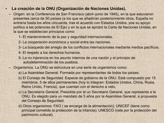 •    La creación de la ONU (Organización de Naciones Unidas).
    – Origen: en la Conferencia de San Francisco (abril–junio de 1945), en la que estuvieron
      presentes cerca de 50 países (a los que se añadirían posteriormente otros. España no
      entraría hasta los años cincuenta, tras el acuerdo con Estados Unidos, pos su apoyo
      político a las potencias de El Eje) y en la que se aprobó la Carta de Naciones Unidas, en
      la que se establecían principios como:
          1- El mantenimiento de la paz y seguridad internacionales.
          2- La cooperación económica y social entra las naciones.
          3- La búsqueda del arreglo de los conflictos internacionales mediante medios pacíficos.
          4- El respeto a los derechos humanos.
          5- La no injerencia en los asunto internos de una nación y el principio de
             autodeterminación de los pueblos.
    – Organismos. La ONU se estructura en una serie de organismos como:
          a) La Asamblea General. Formada por representantes de todos los países.
          b) El Consejo de Seguridad. Especie de gobierno de la ONU. Está compuesto por 15
            miembros, 5 de ellos permanentes (hoy lo integran: Estados Unidos, China, Rusia,
            Reino Unido, Francia), que cuentan con el derecho a veto.
          c) La Secretaría General. Presidida por el un Secretario General, que representa a la
            ONU. Es elegido para un mandato de 5 años por la Asamblea General, a propuesta
            del Consejo de Seguridad.
          d) Otros organismos: FAO ( se encarga de la alimentación); UNICEF (tiene como
            principal cometido la protección de la infancia); UNESCO (vela por la protección del
            patrimonio cultural).
 
