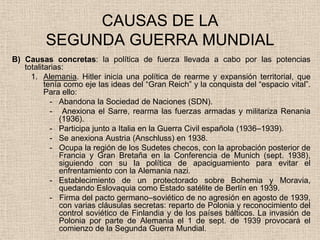 CAUSAS DE LA
         SEGUNDA GUERRA MUNDIAL
B) Causas concretas: la política de fuerza llevada a cabo por las potencias
   totalitarias:
     1. Alemania. Hitler inicia una política de rearme y expansión territorial, que
          tenía como eje las ideas del “Gran Reich” y la conquista del “espacio vital”.
          Para ello:
            - Abandona la Sociedad de Naciones (SDN).
            - Anexiona el Sarre, rearma las fuerzas armadas y militariza Renania
               (1936).
            - Participa junto a Italia en la Guerra Civil española (1936–1939).
            - Se anexiona Austria (Anschluss) en 1938.
            - Ocupa la región de los Sudetes checos, con la aprobación posterior de
               Francia y Gran Bretaña en la Conferencia de Munich (sept. 1938),
               siguiendo con su la política de apaciguamiento para evitar el
               enfrentamiento con la Alemania nazi.
            - Establecimiento de un protectorado sobre Bohemia y Moravia,
               quedando Eslovaquia como Estado satélite de Berlín en 1939.
            - Firma del pacto germano–soviético de no agresión en agosto de 1939,
               con varias cláusulas secretas: reparto de Polonia y reconocimiento del
               control soviético de Finlandia y de los países bálticos. La invasión de
               Polonia por parte de Alemania el 1 de sept. de 1939 provocará el
               comienzo de la Segunda Guerra Mundial.
 